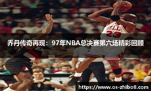 乔丹传奇再现：97年NBA总决赛第六场精彩回顾