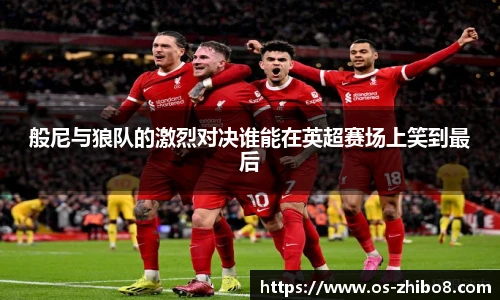 般尼与狼队的激烈对决谁能在英超赛场上笑到最后